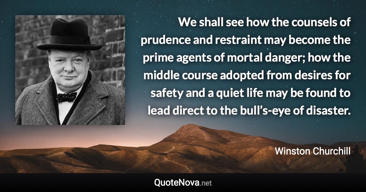 We shall see how the counsels of prudence and restraint may become the prime agents of mortal danger; how the middle course adopted from desires for safety and a quiet life may be found to lead direct to the bull’s-eye of disaster. - Winston Churchill quote