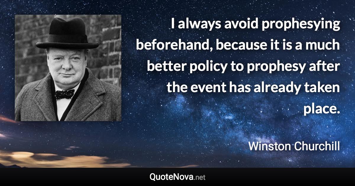 I always avoid prophesying beforehand, because it is a much better policy to prophesy after the event has already taken place. - Winston Churchill quote