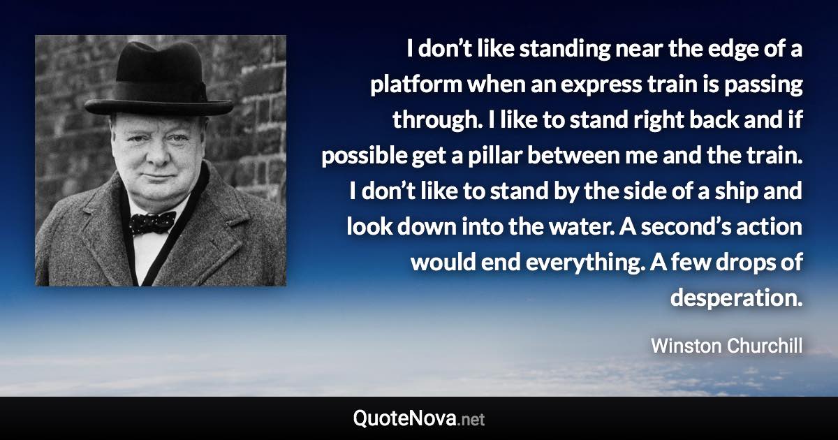 I don’t like standing near the edge of a platform when an express train is passing through. I like to stand right back and if possible get a pillar between me and the train. I don’t like to stand by the side of a ship and look down into the water. A second’s action would end everything. A few drops of desperation. - Winston Churchill quote