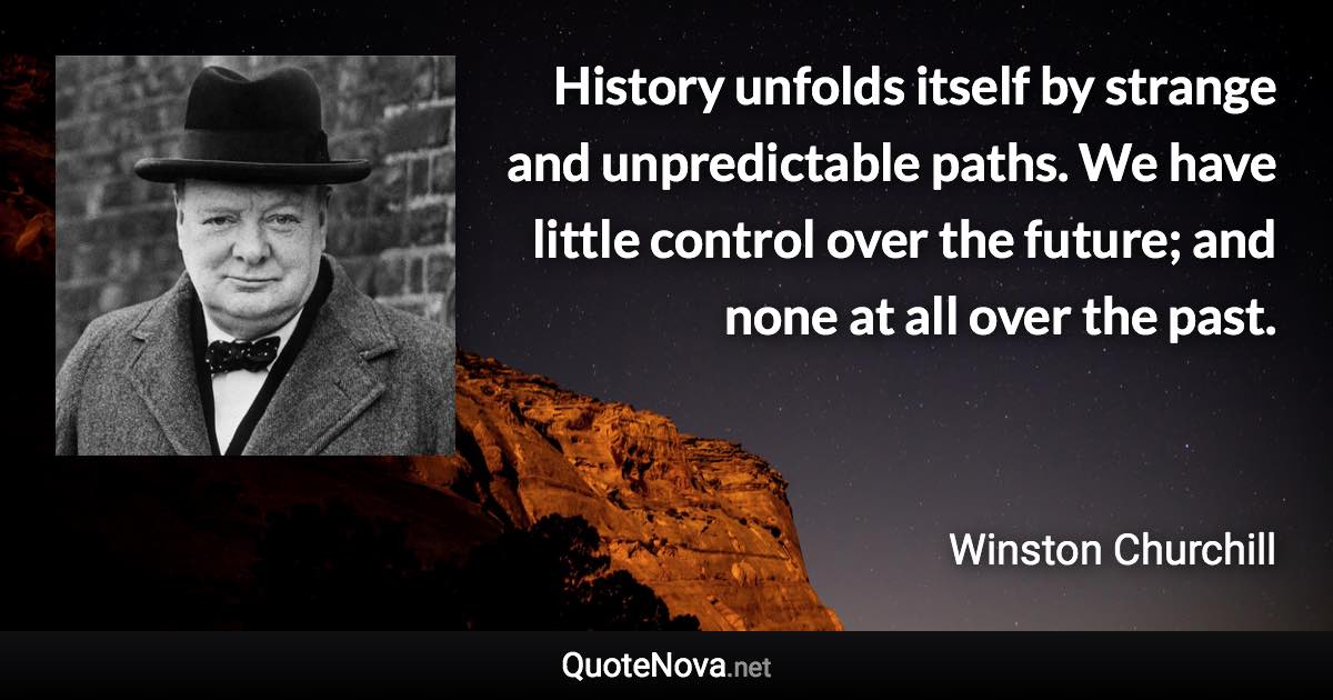 History unfolds itself by strange and unpredictable paths. We have little control over the future; and none at all over the past. - Winston Churchill quote