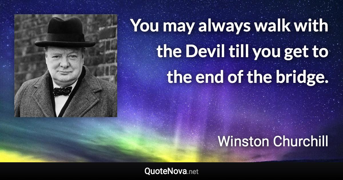 You may always walk with the Devil till you get to the end of the bridge. - Winston Churchill quote