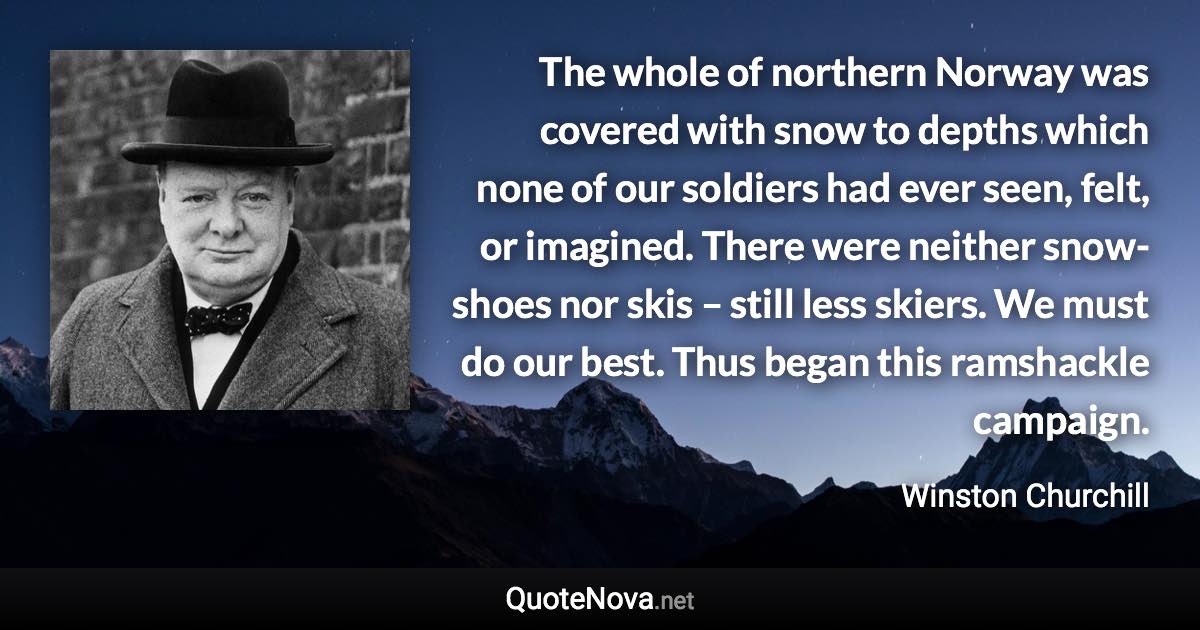 The whole of northern Norway was covered with snow to depths which none of our soldiers had ever seen, felt, or imagined. There were neither snow-shoes nor skis – still less skiers. We must do our best. Thus began this ramshackle campaign. - Winston Churchill quote