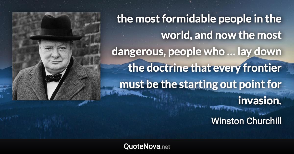 the most formidable people in the world, and now the most dangerous, people who … lay down the doctrine that every frontier must be the starting out point for invasion. - Winston Churchill quote