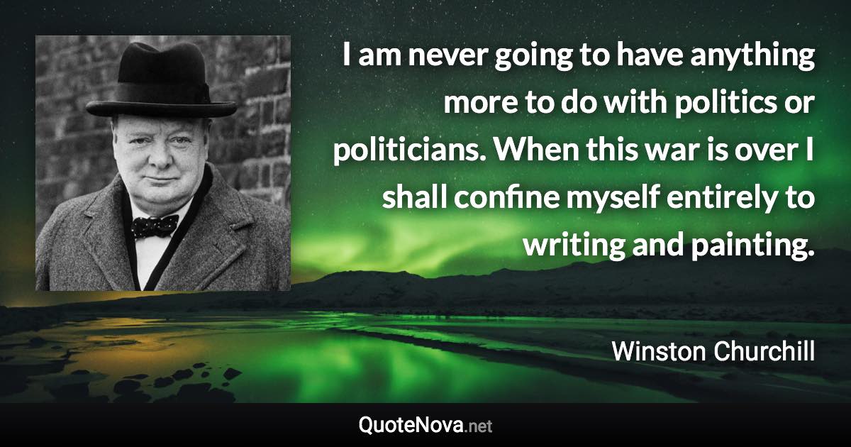 I am never going to have anything more to do with politics or politicians. When this war is over I shall confine myself entirely to writing and painting. - Winston Churchill quote