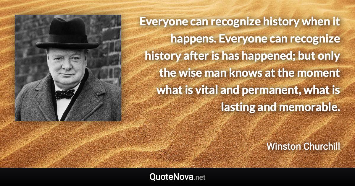 Everyone can recognize history when it happens. Everyone can recognize history after is has happened; but only the wise man knows at the moment what is vital and permanent, what is lasting and memorable. - Winston Churchill quote