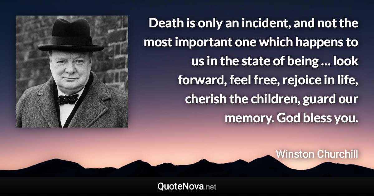 Death is only an incident, and not the most important one which happens to us in the state of being … look forward, feel free, rejoice in life, cherish the children, guard our memory. God bless you. - Winston Churchill quote