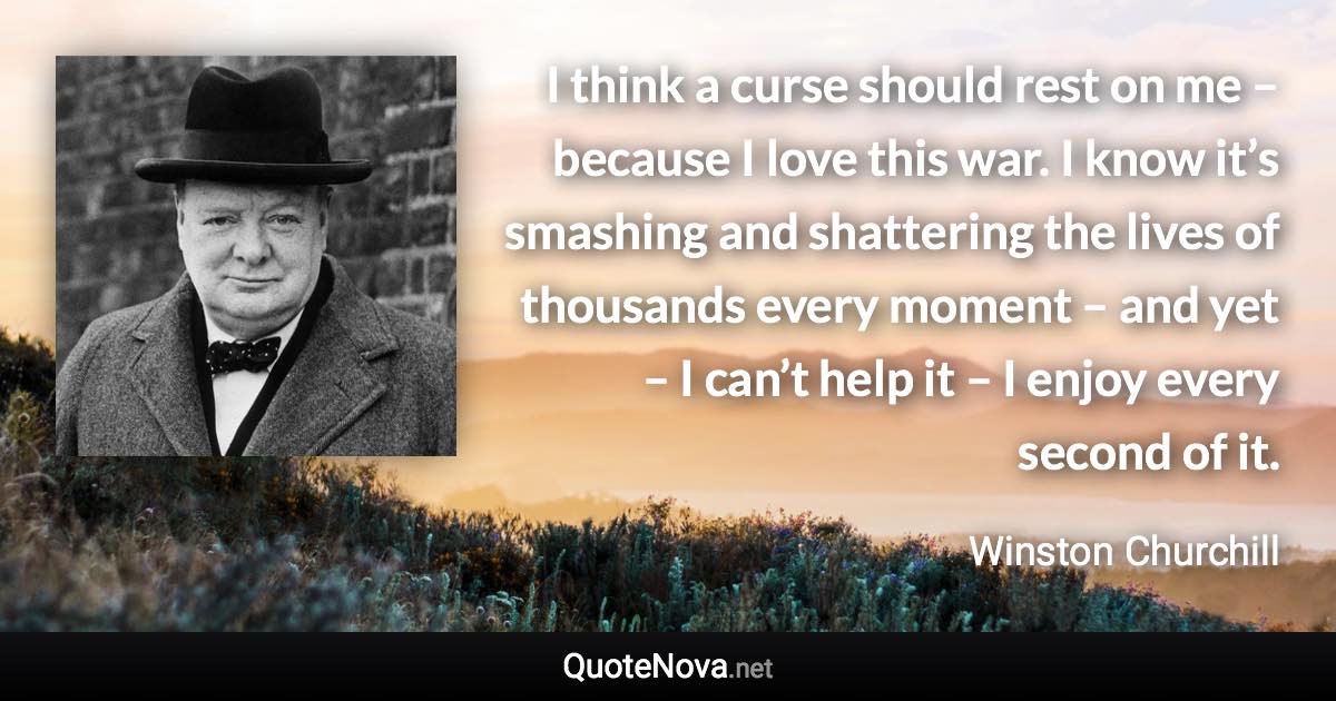 I think a curse should rest on me – because I love this war. I know it’s smashing and shattering the lives of thousands every moment – and yet – I can’t help it – I enjoy every second of it. - Winston Churchill quote