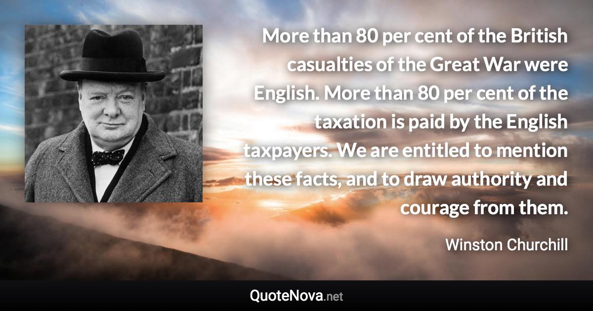 More than 80 per cent of the British casualties of the Great War were English. More than 80 per cent of the taxation is paid by the English taxpayers. We are entitled to mention these facts, and to draw authority and courage from them. - Winston Churchill quote