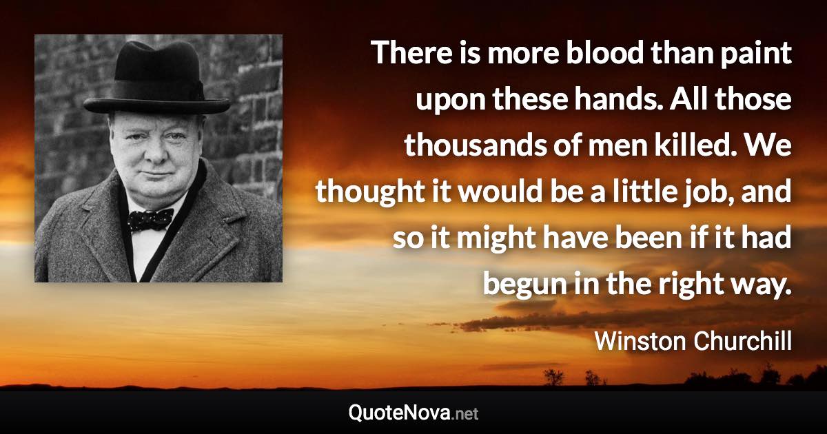 There is more blood than paint upon these hands. All those thousands of men killed. We thought it would be a little job, and so it might have been if it had begun in the right way. - Winston Churchill quote