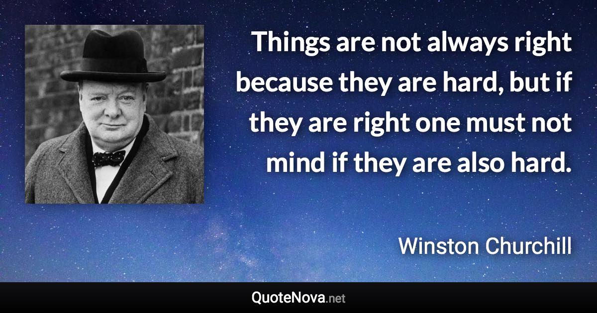 Things are not always right because they are hard, but if they are right one must not mind if they are also hard. - Winston Churchill quote