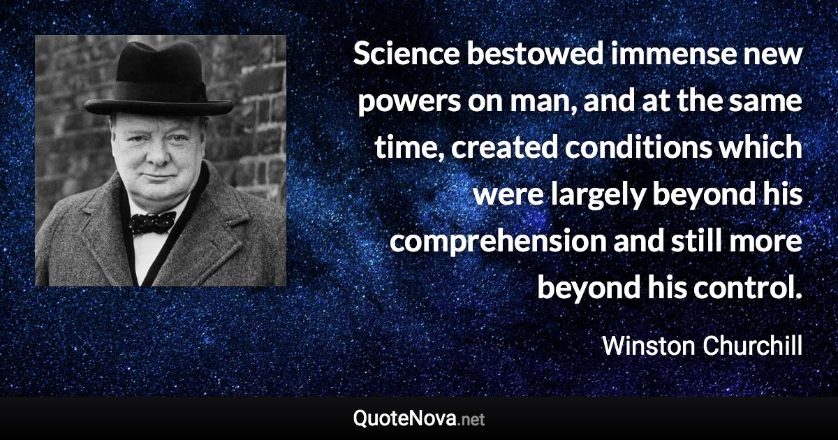 Science bestowed immense new powers on man, and at the same time, created conditions which were largely beyond his comprehension and still more beyond his control. - Winston Churchill quote
