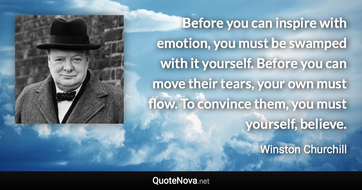 Before you can inspire with emotion, you must be swamped with it yourself. Before you can move their tears, your own must flow. To convince them, you must yourself, believe. - Winston Churchill quote