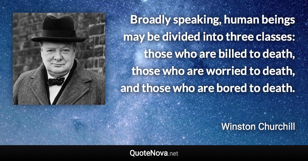 Broadly speaking, human beings may be divided into three classes: those who are billed to death, those who are worried to death, and those who are bored to death. - Winston Churchill quote