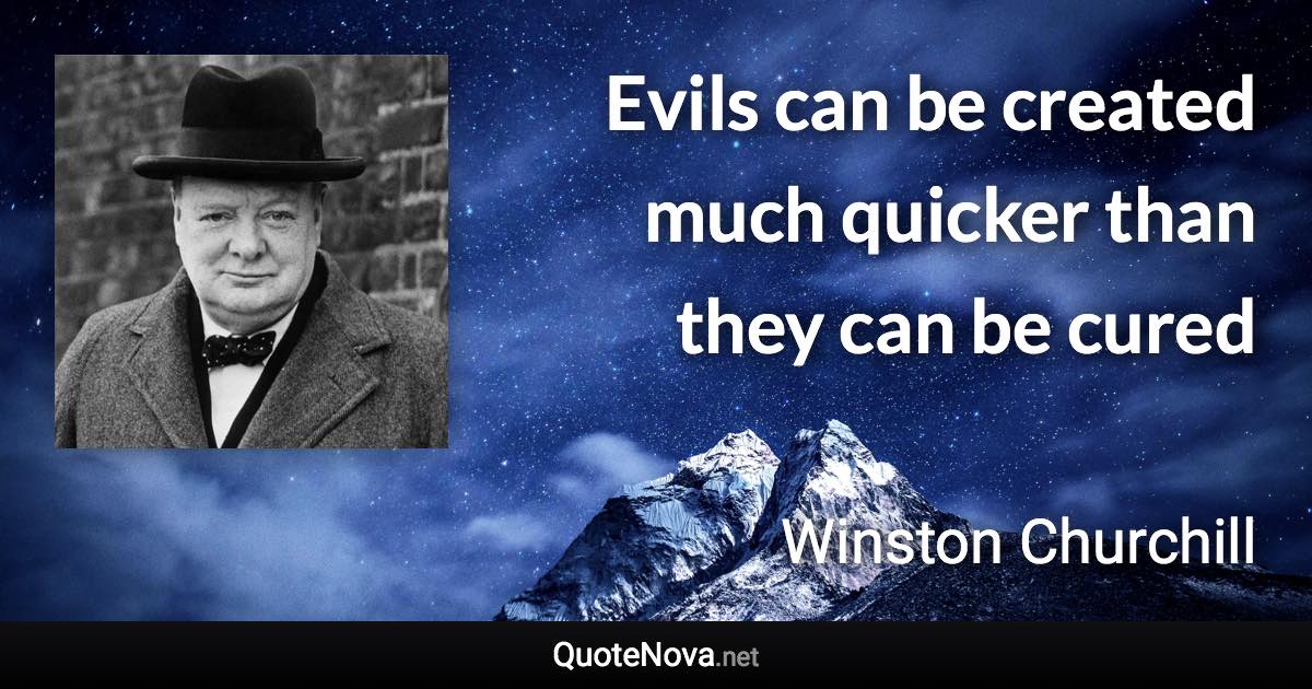 Evils can be created much quicker than they can be cured - Winston Churchill quote