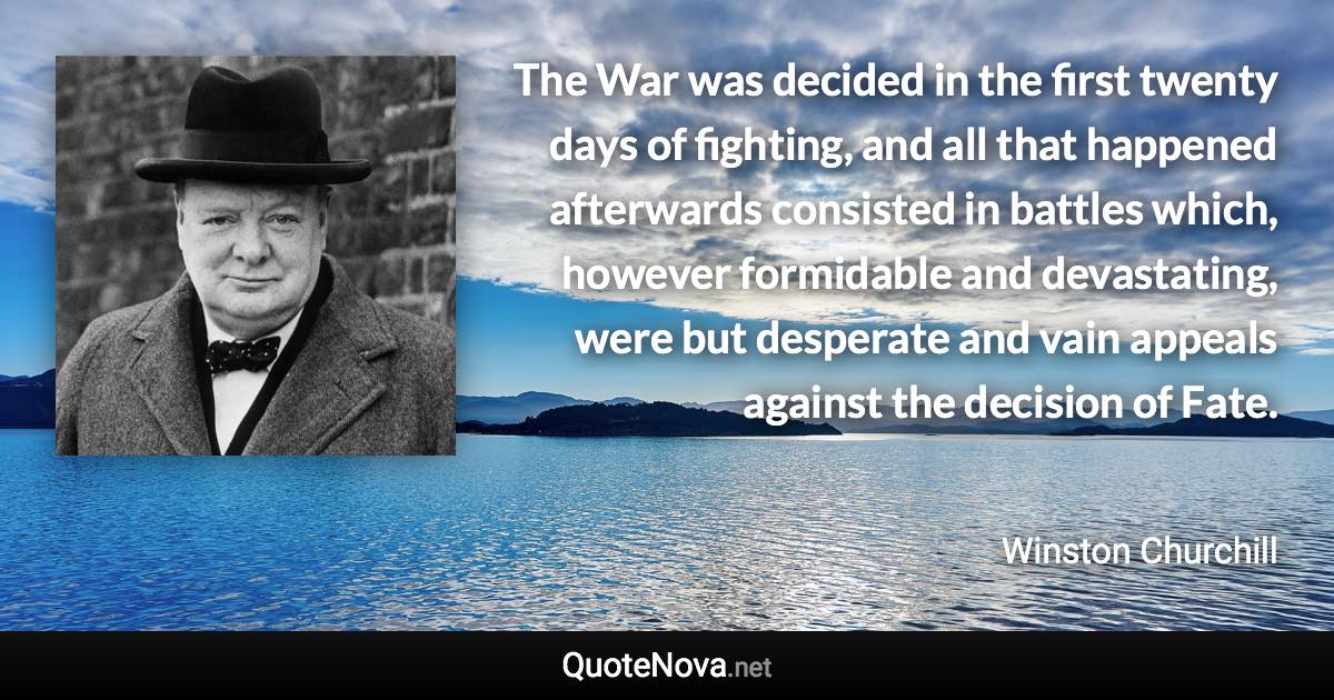 The War was decided in the first twenty days of fighting, and all that happened afterwards consisted in battles which, however formidable and devastating, were but desperate and vain appeals against the decision of Fate. - Winston Churchill quote