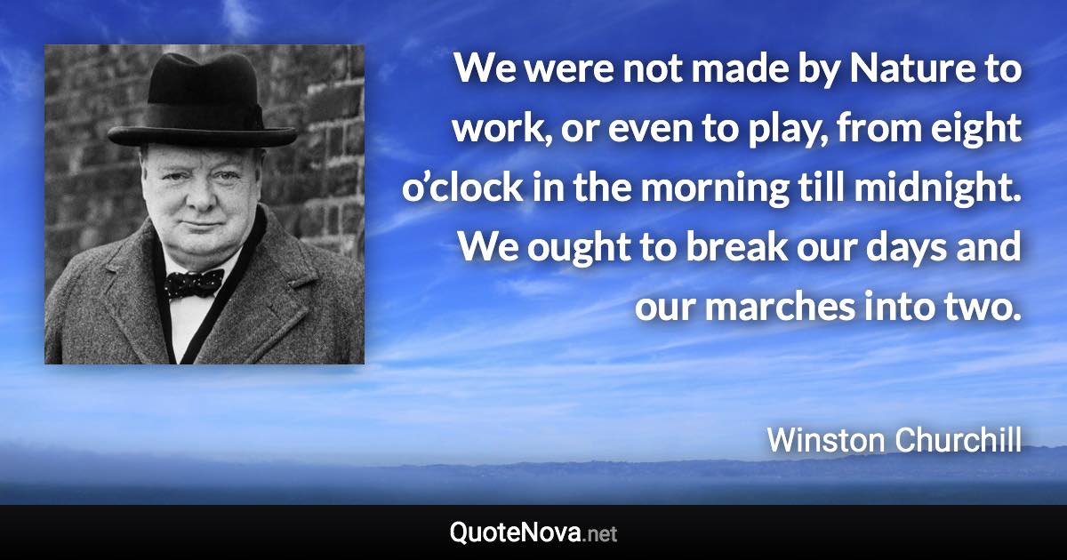 We were not made by Nature to work, or even to play, from eight o’clock in the morning till midnight. We ought to break our days and our marches into two. - Winston Churchill quote
