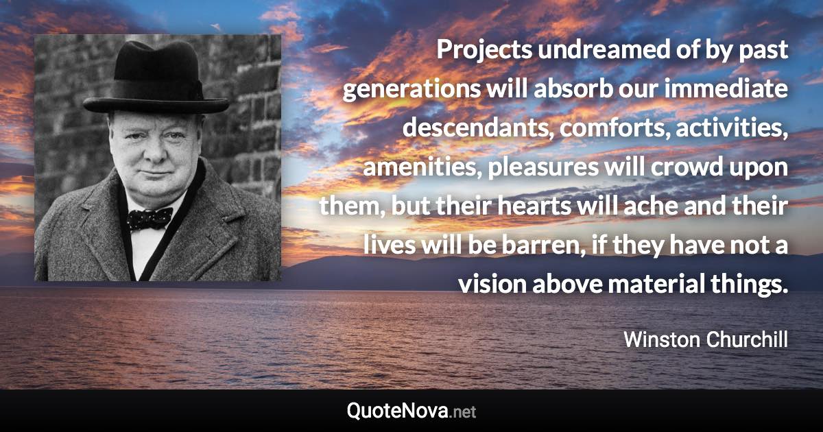 Projects undreamed of by past generations will absorb our immediate descendants, comforts, activities, amenities, pleasures will crowd upon them, but their hearts will ache and their lives will be barren, if they have not a vision above material things. - Winston Churchill quote