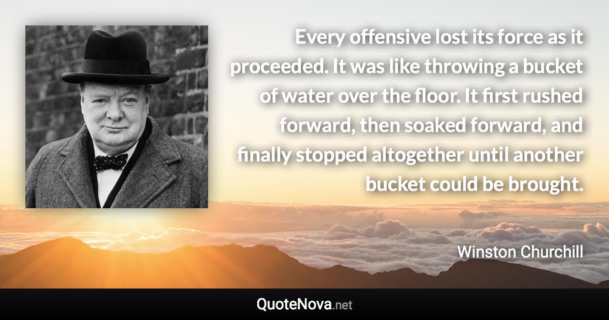 Every offensive lost its force as it proceeded. It was like throwing a bucket of water over the floor. It first rushed forward, then soaked forward, and finally stopped altogether until another bucket could be brought. - Winston Churchill quote