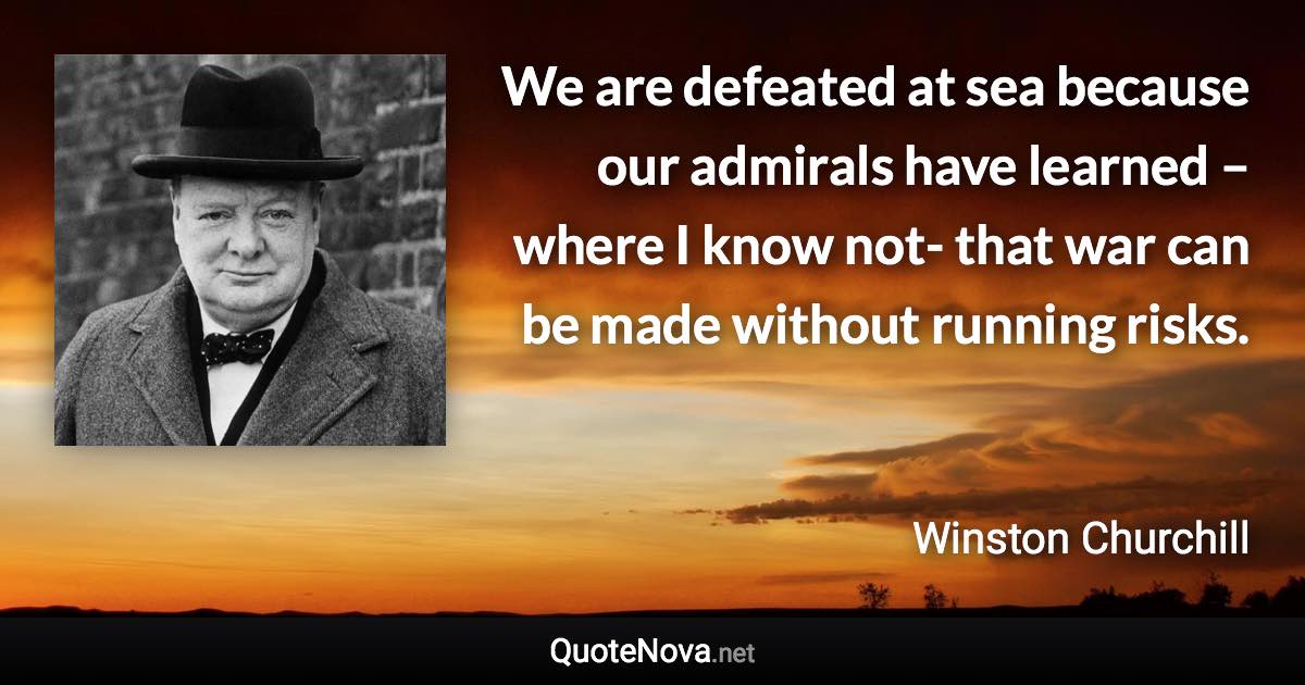 We are defeated at sea because our admirals have learned – where I know not- that war can be made without running risks. - Winston Churchill quote