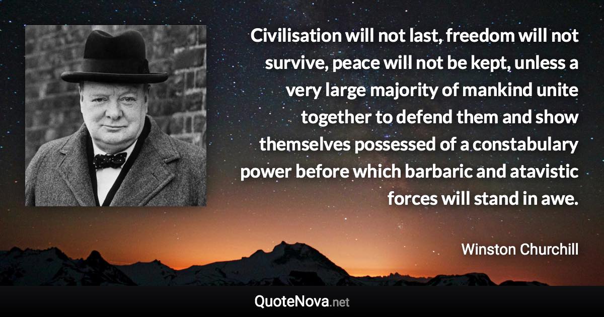 Civilisation will not last, freedom will not survive, peace will not be kept, unless a very large majority of mankind unite together to defend them and show themselves possessed of a constabulary power before which barbaric and atavistic forces will stand in awe. - Winston Churchill quote