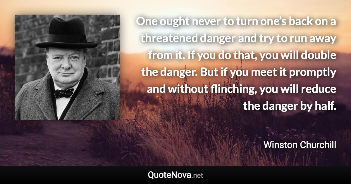 One ought never to turn one’s back on a threatened danger and try to run away from it. If you do that, you will double the danger. But if you meet it promptly and without flinching, you will reduce the danger by half. - Winston Churchill quote