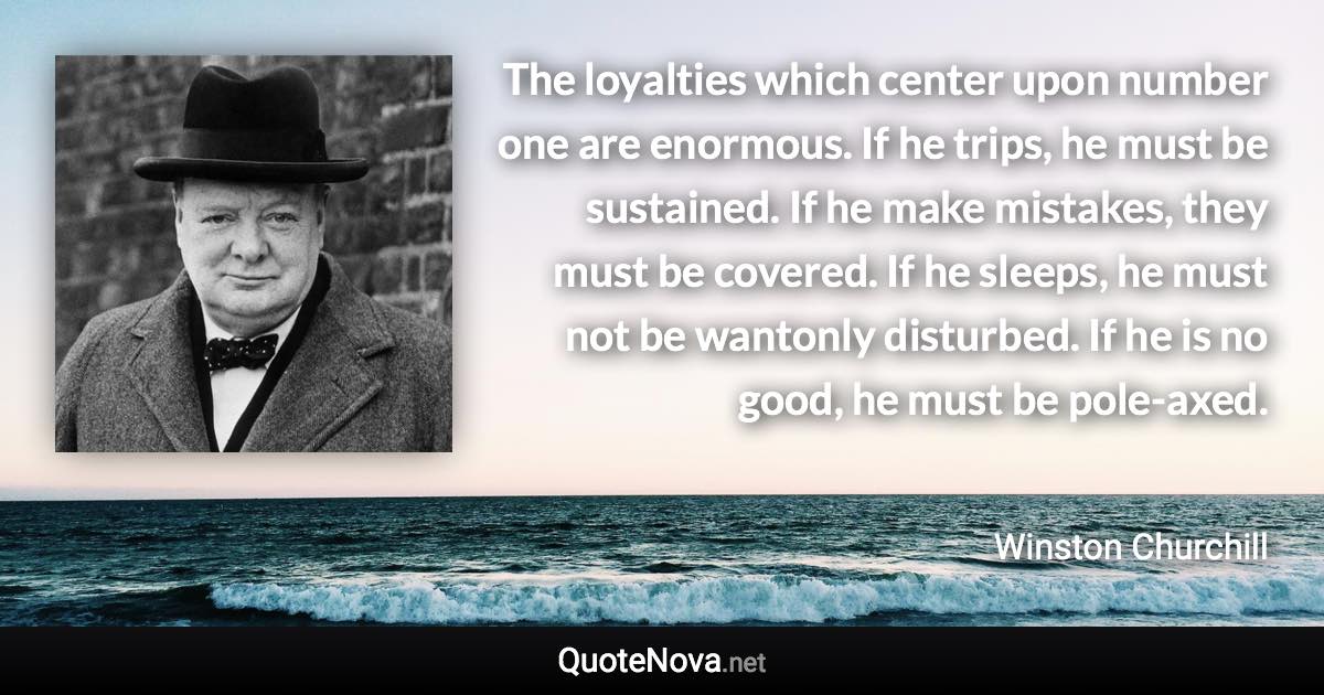 The loyalties which center upon number one are enormous. If he trips, he must be sustained. If he make mistakes, they must be covered. If he sleeps, he must not be wantonly disturbed. If he is no good, he must be pole-axed. - Winston Churchill quote