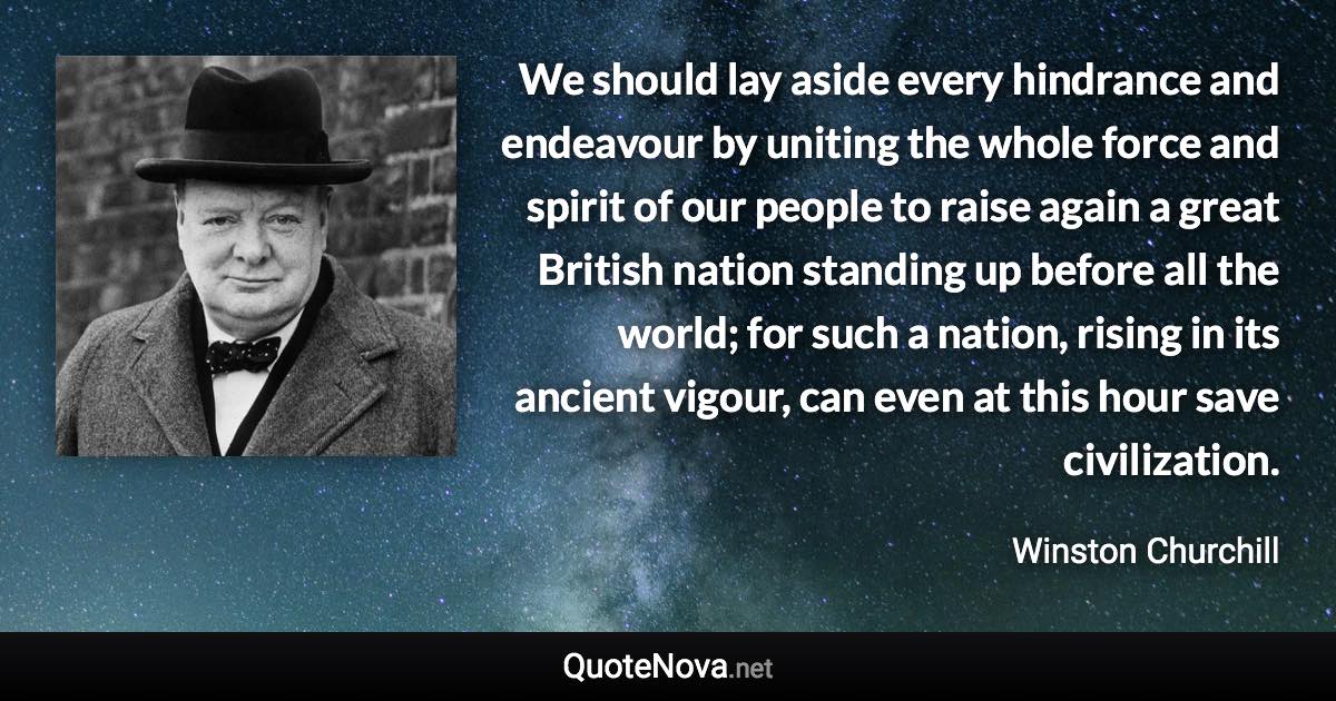 We should lay aside every hindrance and endeavour by uniting the whole force and spirit of our people to raise again a great British nation standing up before all the world; for such a nation, rising in its ancient vigour, can even at this hour save civilization. - Winston Churchill quote