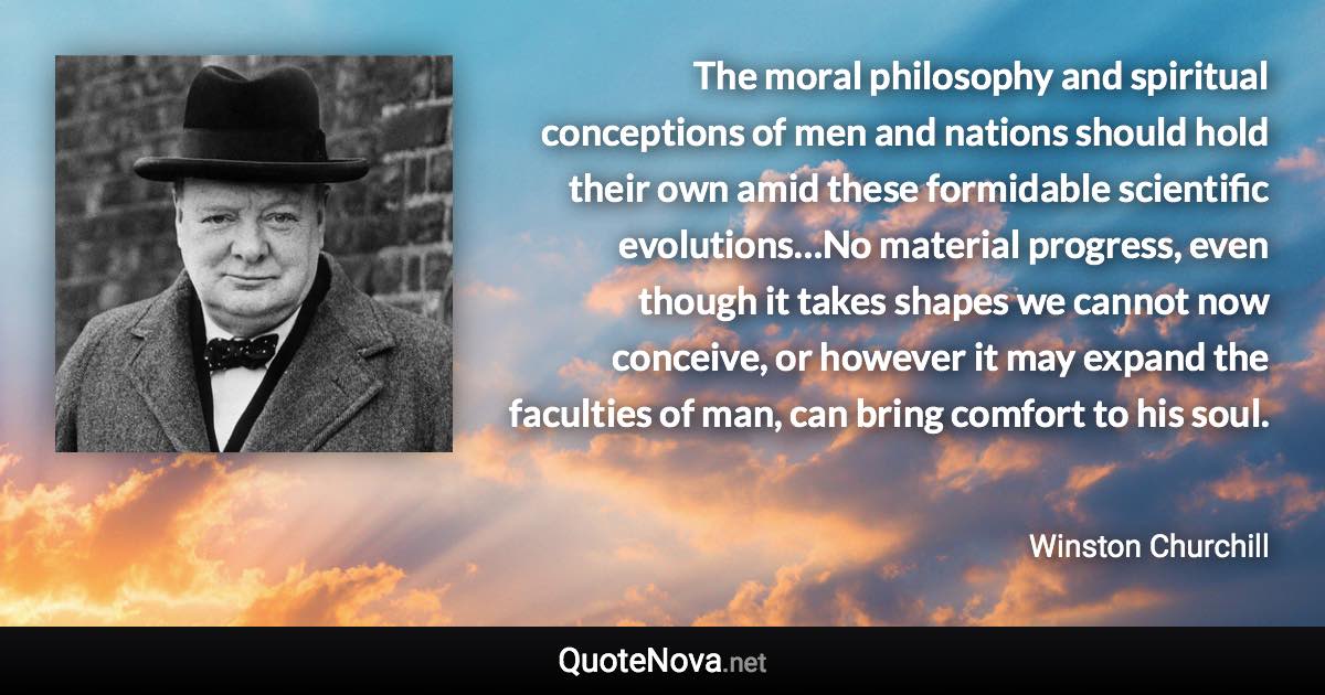 The moral philosophy and spiritual conceptions of men and nations should hold their own amid these formidable scientific evolutions…No material progress, even though it takes shapes we cannot now conceive, or however it may expand the faculties of man, can bring comfort to his soul. - Winston Churchill quote