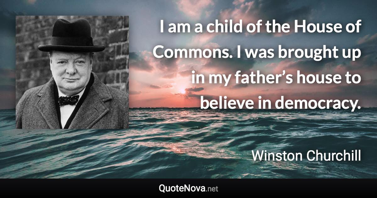 I am a child of the House of Commons. I was brought up in my father’s house to believe in democracy. - Winston Churchill quote