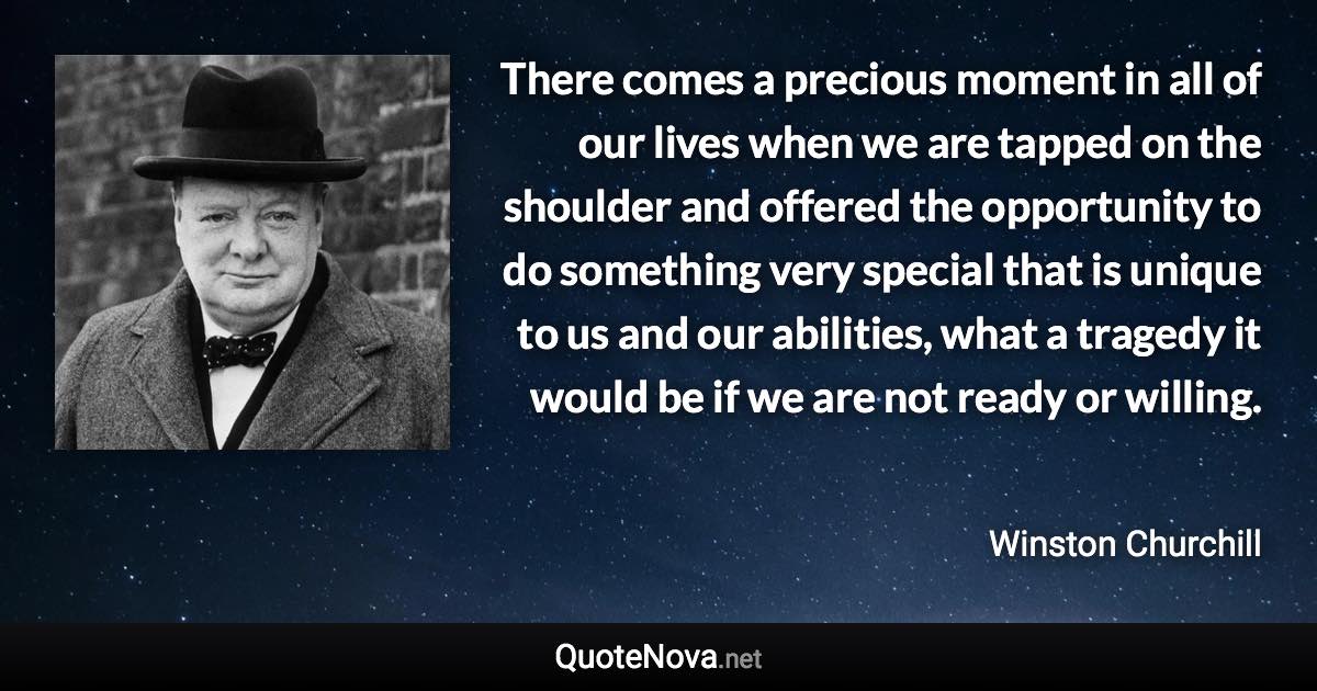 There comes a precious moment in all of our lives when we are tapped on the shoulder and offered the opportunity to do something very special that is unique to us and our abilities, what a tragedy it would be if we are not ready or willing. - Winston Churchill quote