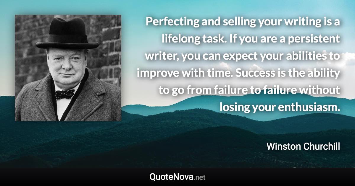 Perfecting and selling your writing is a lifelong task. If you are a persistent writer, you can expect your abilities to improve with time. Success is the ability to go from failure to failure without losing your enthusiasm. - Winston Churchill quote