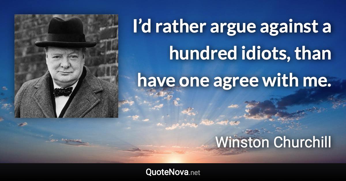 I’d rather argue against a hundred idiots, than have one agree with me. - Winston Churchill quote