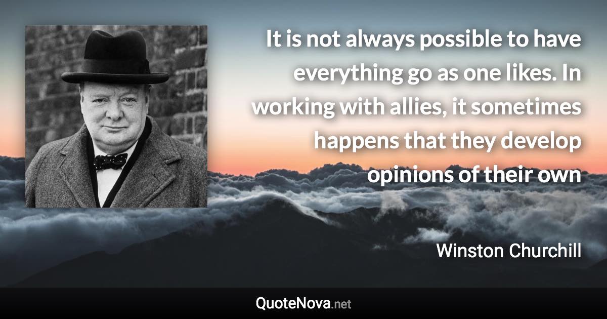 It is not always possible to have everything go as one likes. In working with allies, it sometimes happens that they develop opinions of their own - Winston Churchill quote