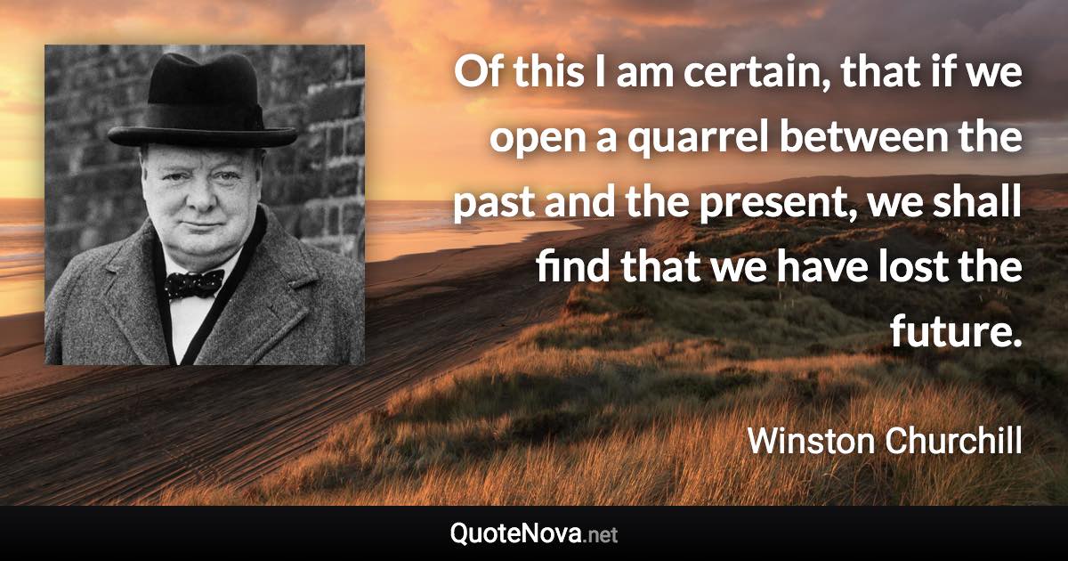 Of this I am certain, that if we open a quarrel between the past and the present, we shall find that we have lost the future. - Winston Churchill quote