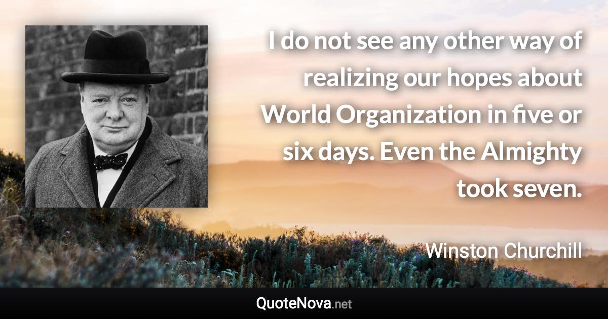 I do not see any other way of realizing our hopes about World Organization in five or six days. Even the Almighty took seven. - Winston Churchill quote