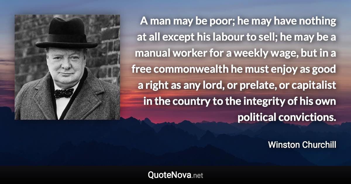 A man may be poor; he may have nothing at all except his labour to sell; he may be a manual worker for a weekly wage, but in a free commonwealth he must enjoy as good a right as any lord, or prelate, or capitalist in the country to the integrity of his own political convictions. - Winston Churchill quote