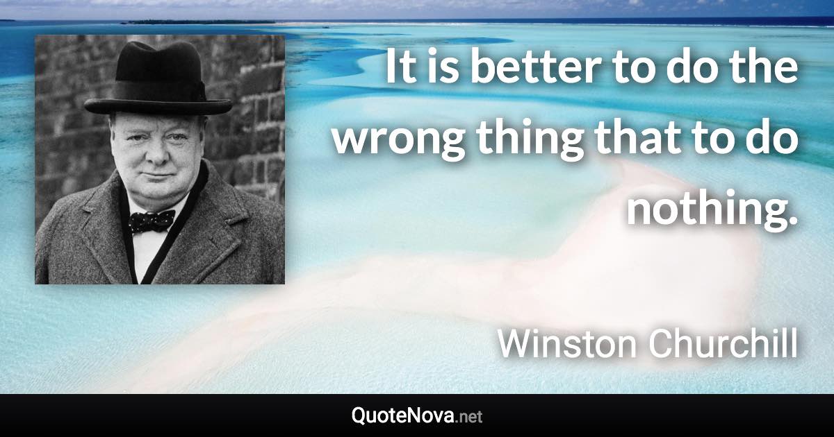 It is better to do the wrong thing that to do nothing. - Winston Churchill quote