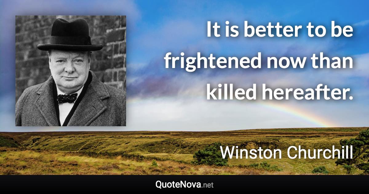 It is better to be frightened now than killed hereafter. - Winston Churchill quote