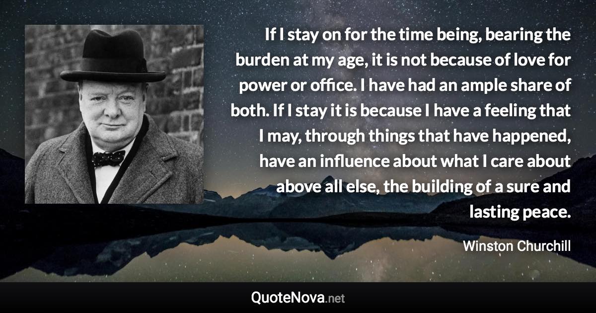 If I stay on for the time being, bearing the burden at my age, it is not because of love for power or office. I have had an ample share of both. If I stay it is because I have a feeling that I may, through things that have happened, have an influence about what I care about above all else, the building of a sure and lasting peace. - Winston Churchill quote