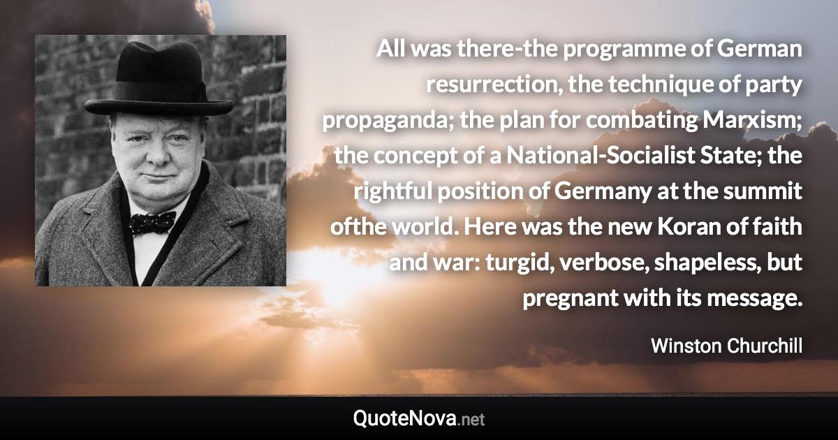 All was there-the programme of German resurrection, the technique of party propaganda; the plan for combating Marxism; the concept of a National-Socialist State; the rightful position of Germany at the summit ofthe world. Here was the new Koran of faith and war: turgid, verbose, shapeless, but pregnant with its message. - Winston Churchill quote