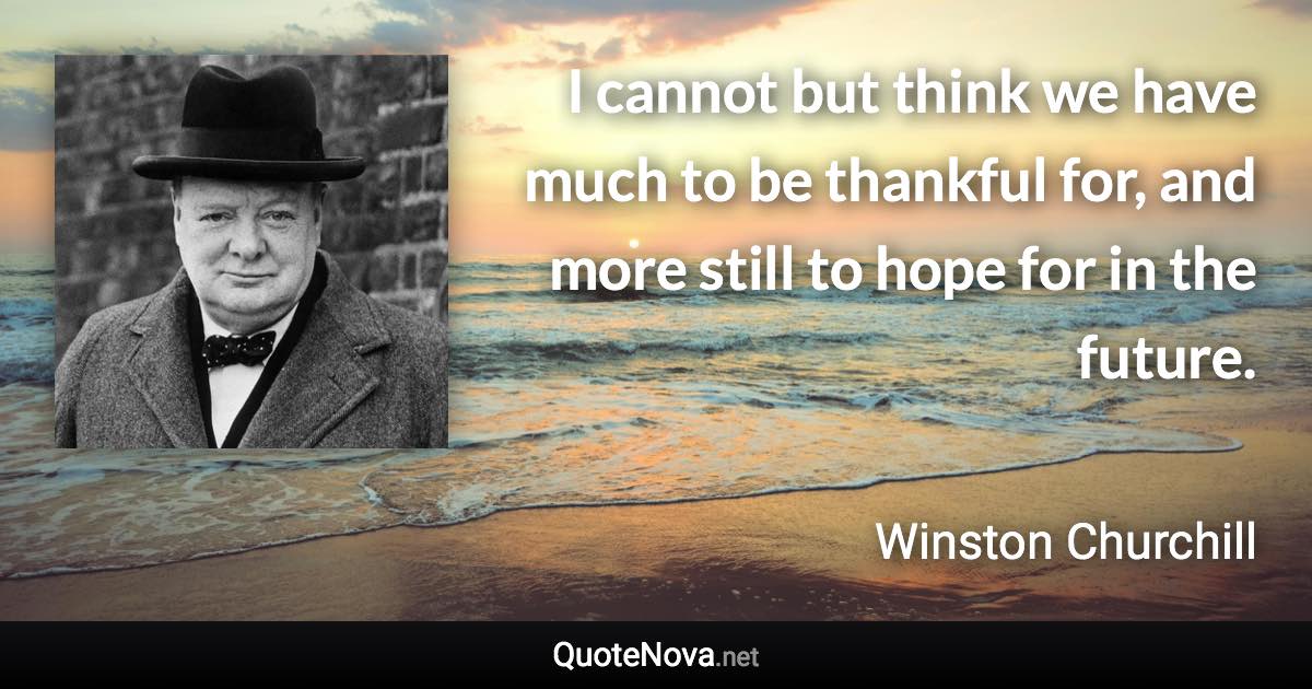 I cannot but think we have much to be thankful for, and more still to hope for in the future. - Winston Churchill quote