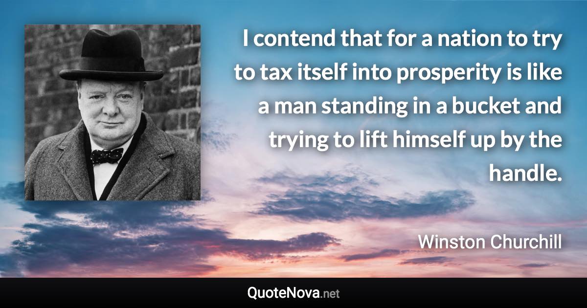 I contend that for a nation to try to tax itself into prosperity is like a man standing in a bucket and trying to lift himself up by the handle. - Winston Churchill quote