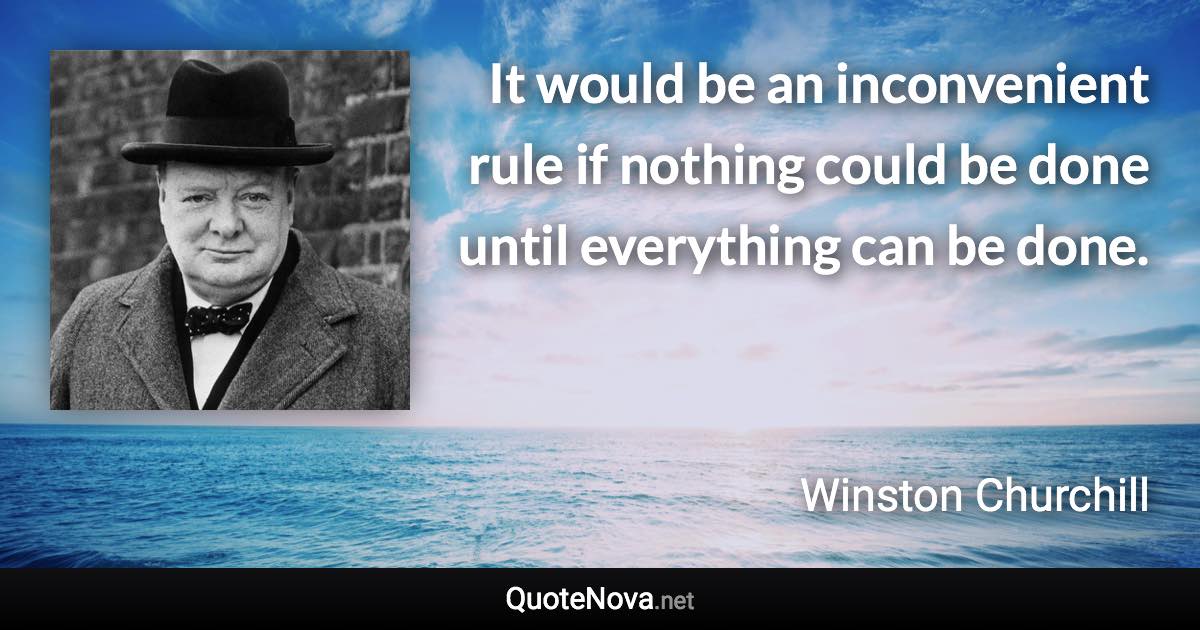 It would be an inconvenient rule if nothing could be done until everything can be done. - Winston Churchill quote