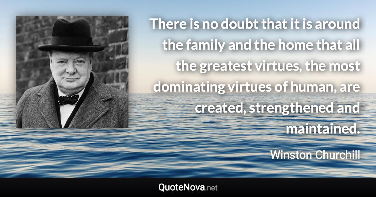 There is no doubt that it is around the family and the home that all the greatest virtues, the most dominating virtues of human, are created, strengthened and maintained. - Winston Churchill quote