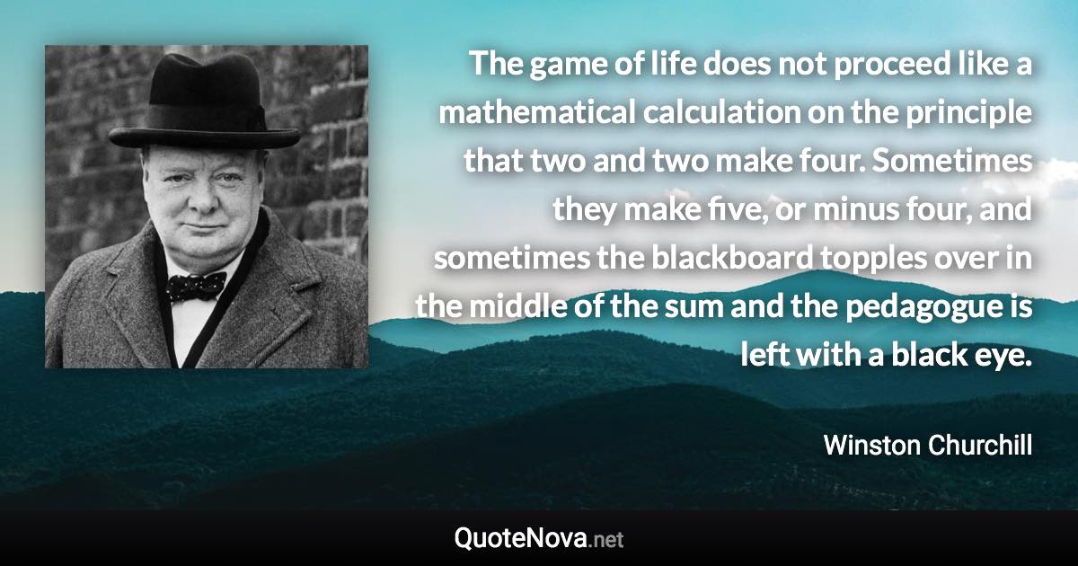 The game of life does not proceed like a mathematical calculation on the principle that two and two make four. Sometimes they make five, or minus four, and sometimes the blackboard topples over in the middle of the sum and the pedagogue is left with a black eye. - Winston Churchill quote