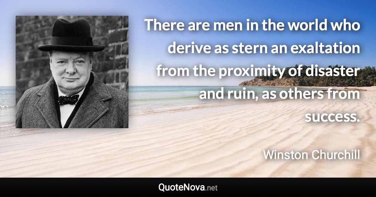 There are men in the world who derive as stern an exaltation from the proximity of disaster and ruin, as others from success. - Winston Churchill quote