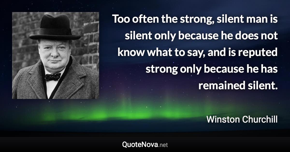 Too often the strong, silent man is silent only because he does not know what to say, and is reputed strong only because he has remained silent. - Winston Churchill quote