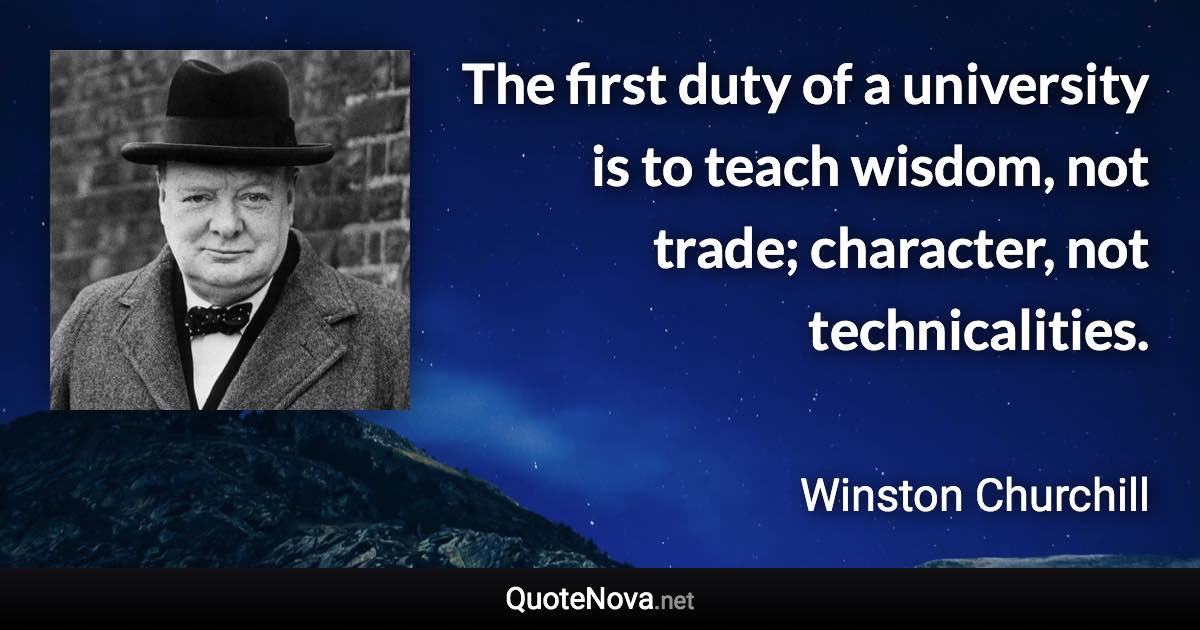 The first duty of a university is to teach wisdom, not trade; character, not technicalities. - Winston Churchill quote