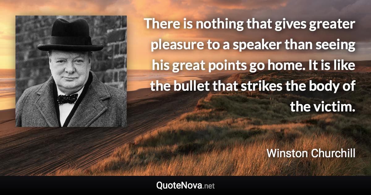 There is nothing that gives greater pleasure to a speaker than seeing his great points go home. It is like the bullet that strikes the body of the victim. - Winston Churchill quote