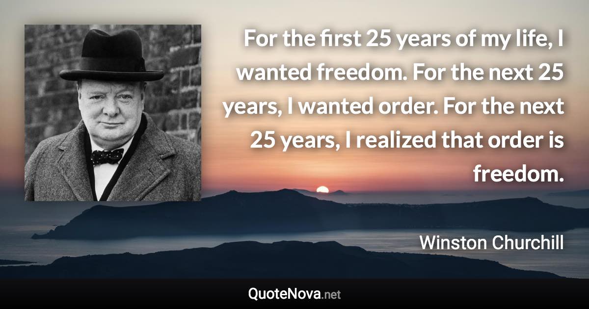 For the first 25 years of my life, I wanted freedom. For the next 25 years, I wanted order. For the next 25 years, I realized that order is freedom. - Winston Churchill quote